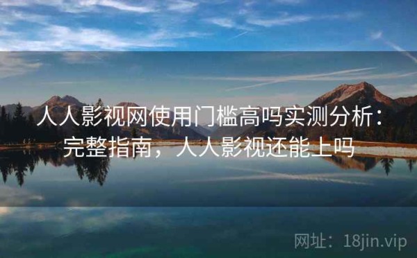 人人影视网使用门槛高吗实测分析：完整指南，人人影视还能上吗