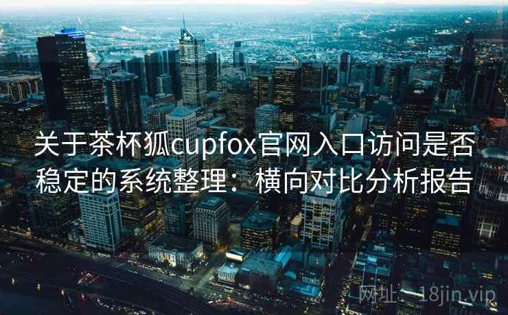 关于茶杯狐cupfox官网入口访问是否稳定的系统整理:横向对比分析报告 关于茶杯狐cupfox官网入口访问是否稳定的系统整理:横向对比分析报告