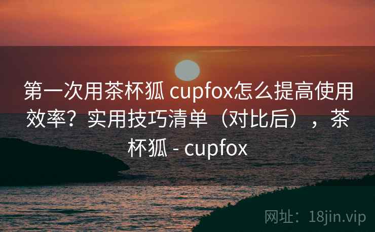 第一次用茶杯狐 cupfox怎么提高使用效率?实用技巧清单(对比后),茶杯狐 - cupfox 第一次用茶杯狐 cupfox怎么提高使用效率?实用技巧清单(对比后),茶杯狐 - cupfox