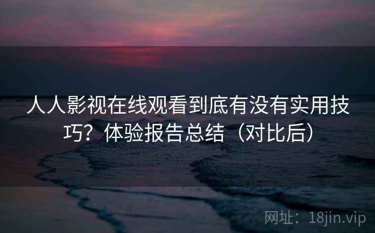 人人影视在线观看到底有没有实用技巧?体验报告总结(对比后) 人人影视在线观看到底有没有实用技巧?体验报告总结(对比后)