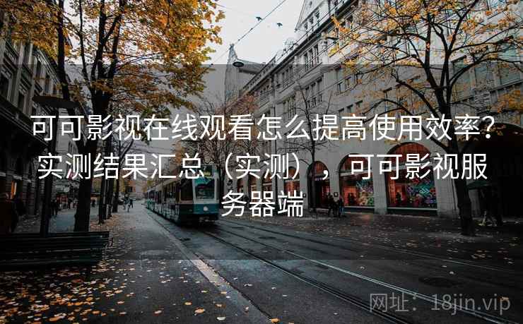 可可影视在线观看怎么提高使用效率？实测结果汇总（实测），可可影视服务器端