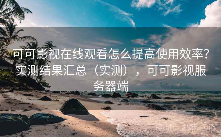 可可影视在线观看怎么提高使用效率？实测结果汇总（实测），可可影视服务器端