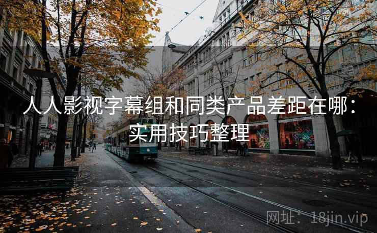 人人影视字幕组和同类产品差距在哪:实用技巧整理 人人影视字幕组和同类产品差距在哪:实用技巧整理