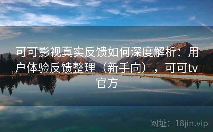 可可影视真实反馈如何深度解析：用户体验反馈整理（新手向），可可tv官方