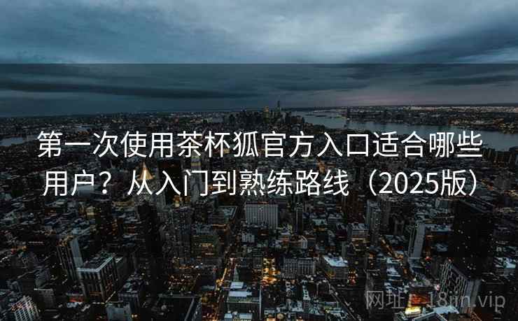 第一次使用茶杯狐官方入口适合哪些用户？从入门到熟练路线（2025版）