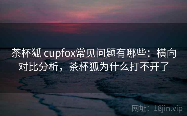 茶杯狐 cupfox常见问题有哪些：横向对比分析，茶杯狐为什么打不开了