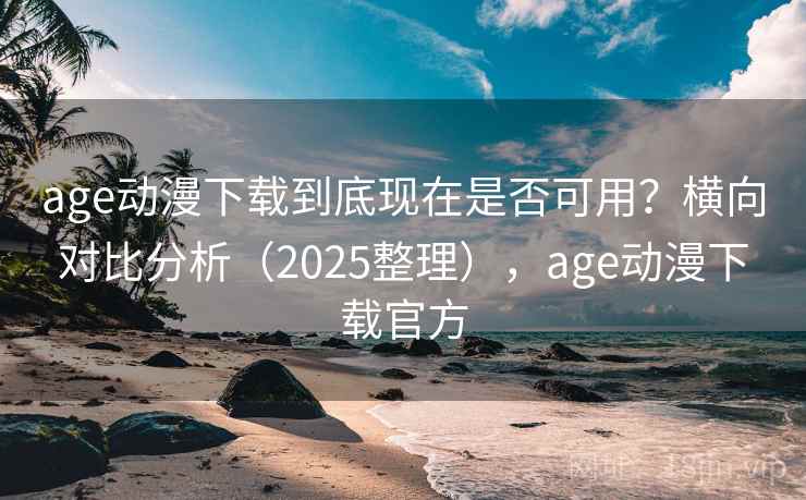 age动漫下载到底现在是否可用？横向对比分析（2025整理），age动漫下载官方