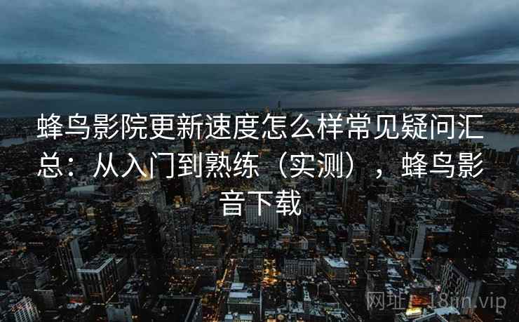 蜂鸟影院更新速度怎么样常见疑问汇总：从入门到熟练（实测），蜂鸟影音下载