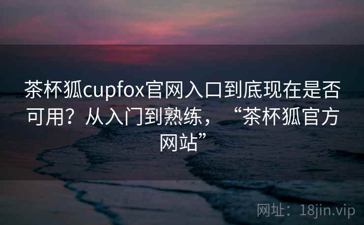 茶杯狐cupfox官网入口到底现在是否可用？从入门到熟练，“茶杯狐官方网站”