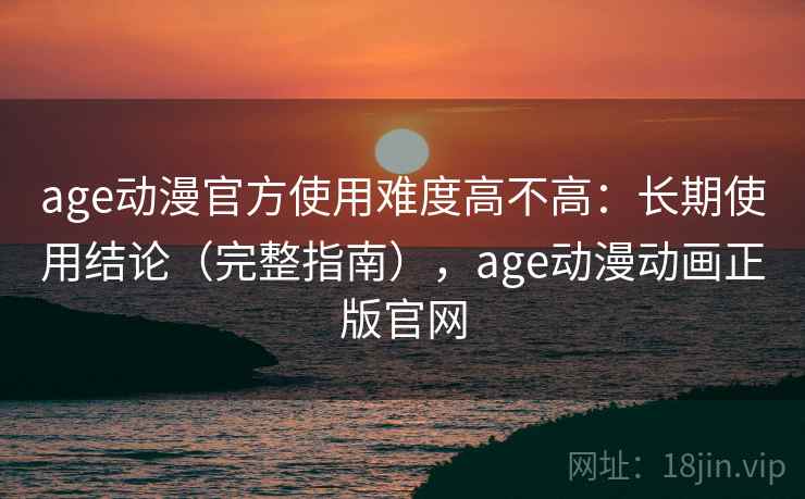 age动漫官方使用难度高不高：长期使用结论（完整指南），age动漫动画正版官网