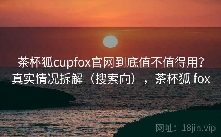 茶杯狐cupfox官网到底值不值得用？真实情况拆解（搜索向），茶杯狐 fox