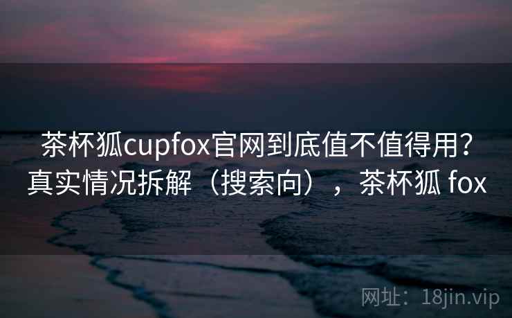 茶杯狐cupfox官网到底值不值得用？真实情况拆解（搜索向），茶杯狐 fox