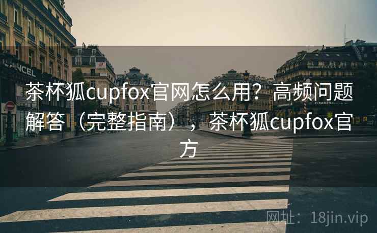 茶杯狐cupfox官网怎么用？高频问题解答（完整指南），茶杯狐cupfox官方