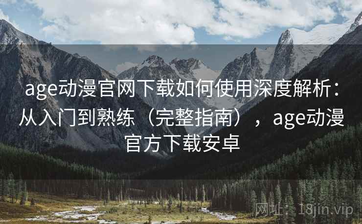age动漫官网下载如何使用深度解析：从入门到熟练（完整指南），age动漫官方下载安卓