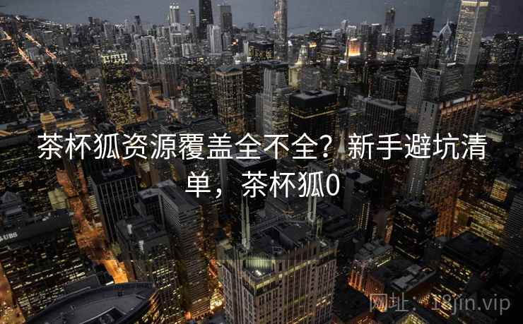 茶杯狐资源覆盖全不全？新手避坑清单，茶杯狐0