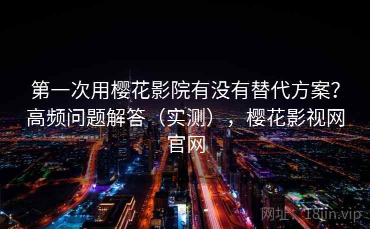 第一次用樱花影院有没有替代方案?高频问题解答(实测),樱花影视网官网 第一次用樱花影院有没有替代方案?高频问题解答(实测),樱花影视网官网