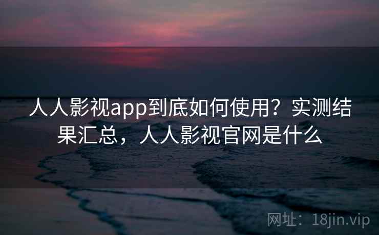 人人影视app到底如何使用？实测结果汇总，人人影视官网是什么