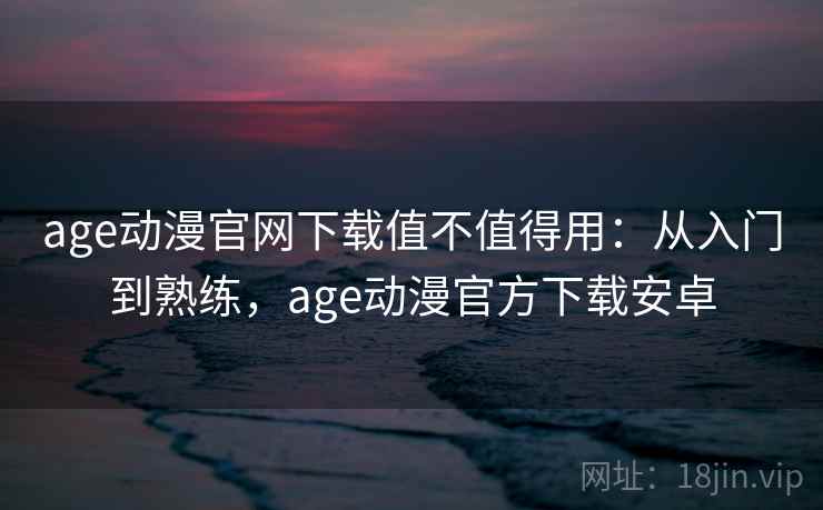 age动漫官网下载值不值得用：从入门到熟练，age动漫官方下载安卓