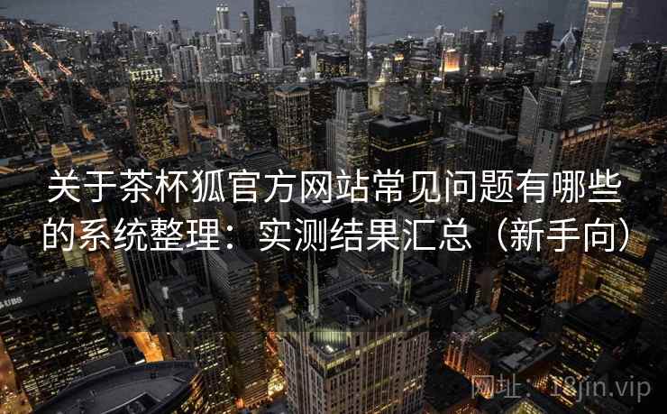 关于茶杯狐官方网站常见问题有哪些的系统整理：实测结果汇总（新手向）