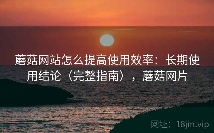 蘑菇网站怎么提高使用效率:长期使用结论(完整指南),蘑菇网片 蘑菇网站怎么提高使用效率:长期使用结论(完整指南),蘑菇网片