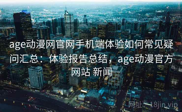 age动漫网官网手机端体验如何常见疑问汇总：体验报告总结，age动漫官方网站 新闻