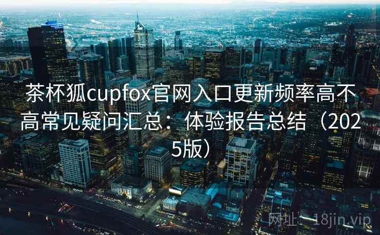 茶杯狐cupfox官网入口更新频率高不高常见疑问汇总：体验报告总结（2025版）