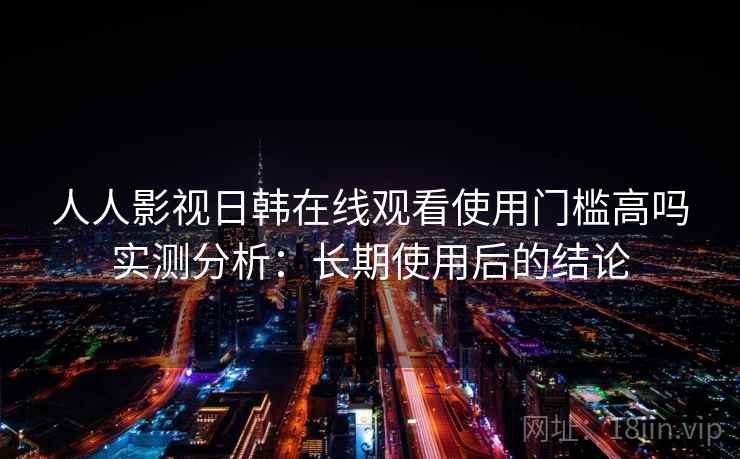 人人影视日韩在线观看使用门槛高吗实测分析：长期使用后的结论