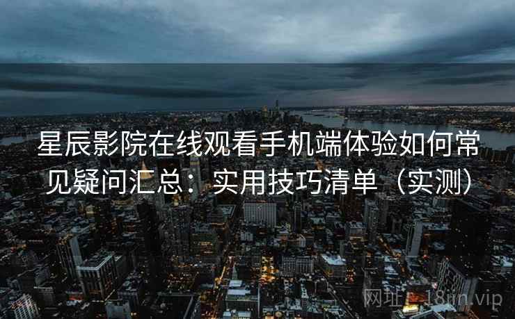 星辰影院在线观看手机端体验如何常见疑问汇总：实用技巧清单（实测）