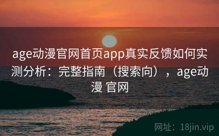 age动漫官网首页app真实反馈如何实测分析：完整指南（搜索向），age动漫 官网