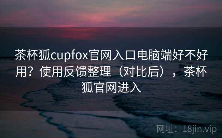 茶杯狐cupfox官网入口电脑端好不好用?使用反馈整理(对比后),茶杯狐官网进入 茶杯狐cupfox官网入口电脑端好不好用?使用反馈整理(对比后),茶杯狐官网进入