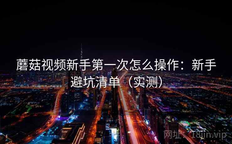 蘑菇视频新手第一次怎么操作：新手避坑清单（实测）