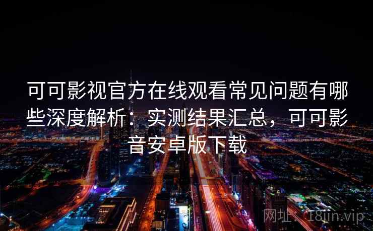 可可影视官方在线观看常见问题有哪些深度解析：实测结果汇总，可可影音安卓版下载