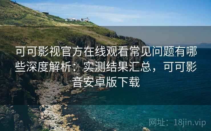 可可影视官方在线观看常见问题有哪些深度解析：实测结果汇总，可可影音安卓版下载