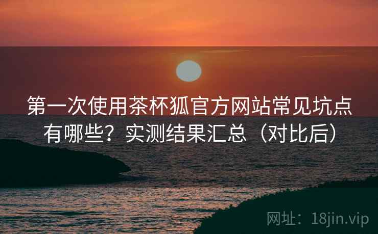 第一次使用茶杯狐官方网站常见坑点有哪些？实测结果汇总（对比后）