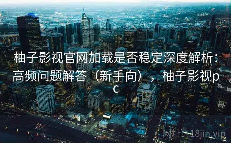 柚子影视官网加载是否稳定深度解析：高频问题解答（新手向），柚子影视pc