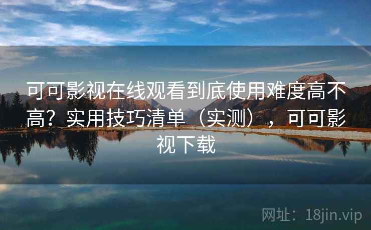可可影视在线观看到底使用难度高不高？实用技巧清单（实测），可可影视下载
