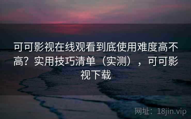 可可影视在线观看到底使用难度高不高？实用技巧清单（实测），可可影视下载