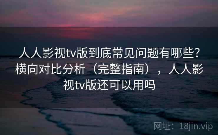 人人影视tv版到底常见问题有哪些？横向对比分析（完整指南），人人影视tv版还可以用吗