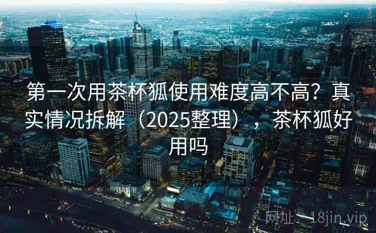 第一次用茶杯狐使用难度高不高？真实情况拆解（2025整理），茶杯狐好用吗