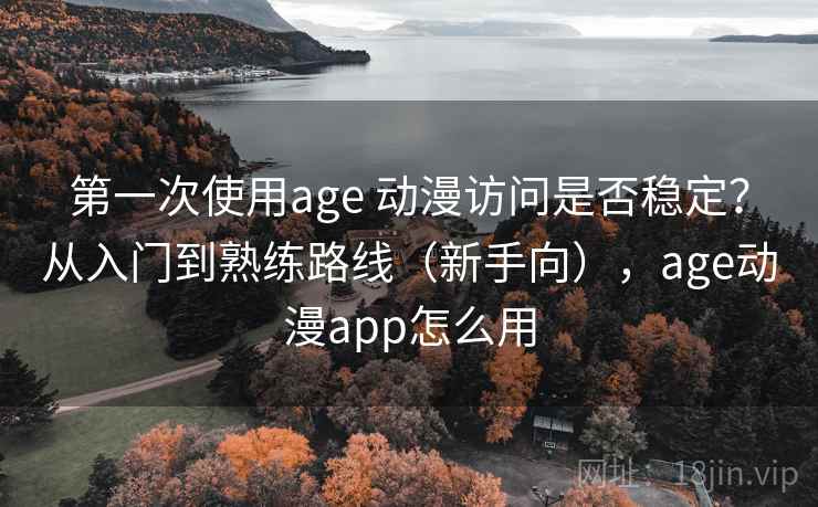第一次使用age 动漫访问是否稳定？从入门到熟练路线（新手向），age动漫app怎么用