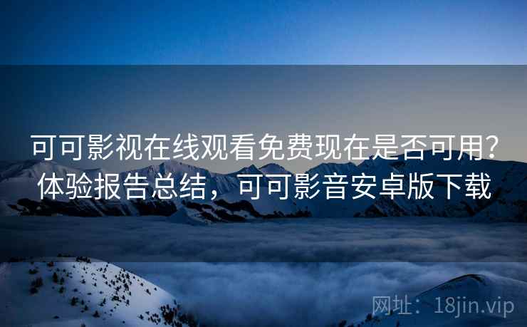 可可影视在线观看免费现在是否可用？体验报告总结，可可影音安卓版下载