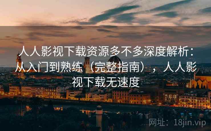 人人影视下载资源多不多深度解析：从入门到熟练（完整指南），人人影视下载无速度
