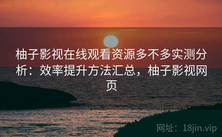 柚子影视在线观看资源多不多实测分析：效率提升方法汇总，柚子影视网页