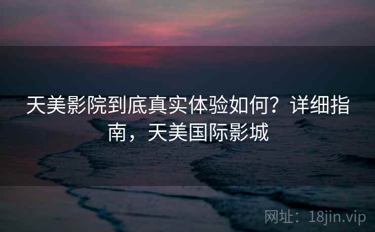 天美影院到底真实体验如何?详细指南,天美国际影城 天美影院到底真实体验如何?详细指南,天美国际影城