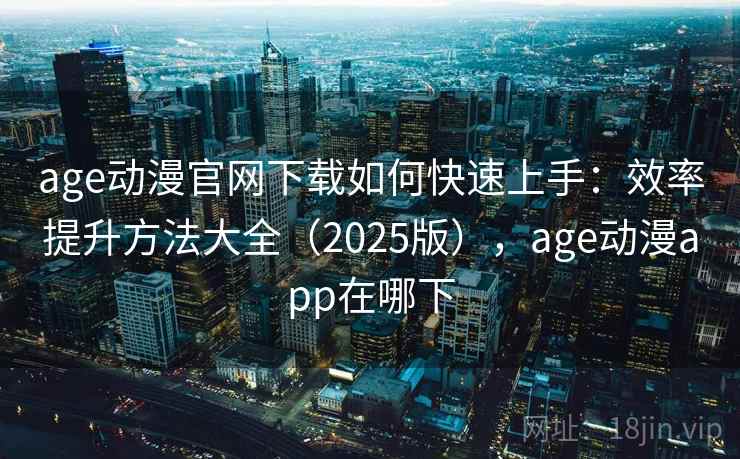age动漫官网下载如何快速上手:效率提升方法大全(2025版),age动漫app在哪下 age动漫官网下载如何快速上手:效率提升方法大全(2025版),age动漫app在哪下