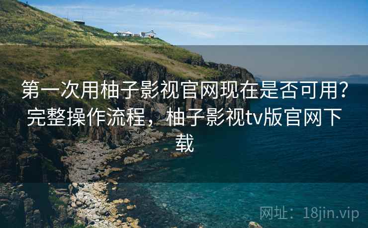 第一次用柚子影视官网现在是否可用?完整操作流程,柚子影视tv版官网下载 第一次用柚子影视官网现在是否可用?完整操作流程,柚子影视tv版官网下载