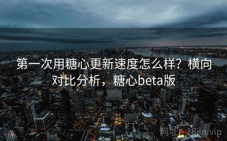 第一次用糖心更新速度怎么样?横向对比分析,糖心beta版 第一次用糖心更新速度怎么样?横向对比分析,糖心beta版