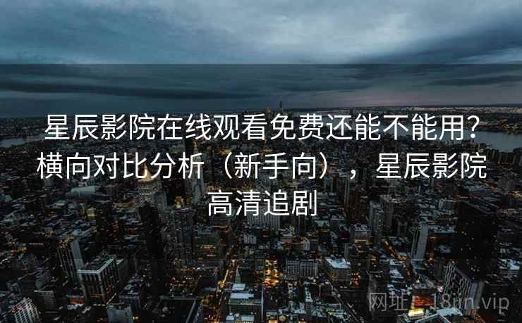 星辰影院在线观看免费还能不能用?横向对比分析(新手向),星辰影院高清追剧 星辰影院在线观看免费还能不能用?横向对比分析(新手向),星辰影院高清追剧
