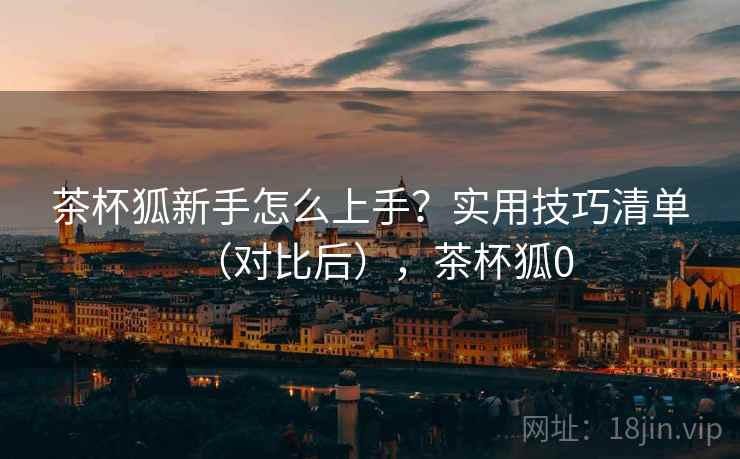 茶杯狐新手怎么上手?实用技巧清单(对比后),茶杯狐0 茶杯狐新手怎么上手?实用技巧清单(对比后),茶杯狐0