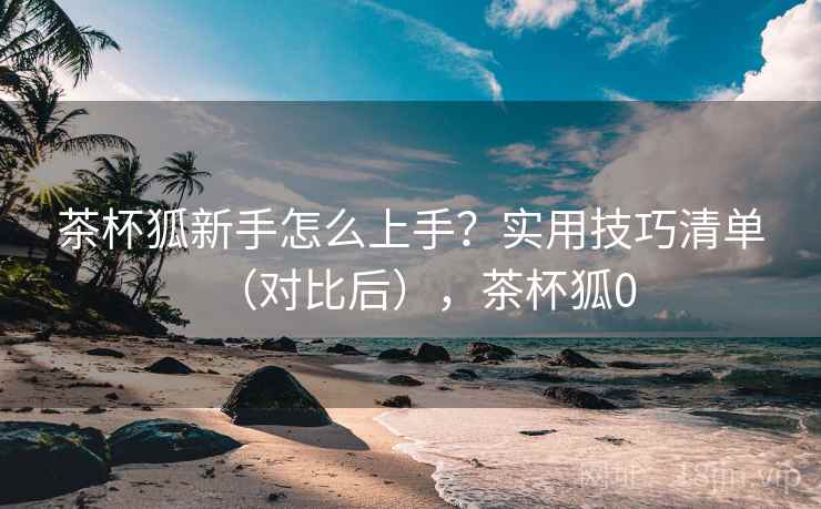 茶杯狐新手怎么上手?实用技巧清单(对比后),茶杯狐0 茶杯狐新手怎么上手?实用技巧清单(对比后),茶杯狐0